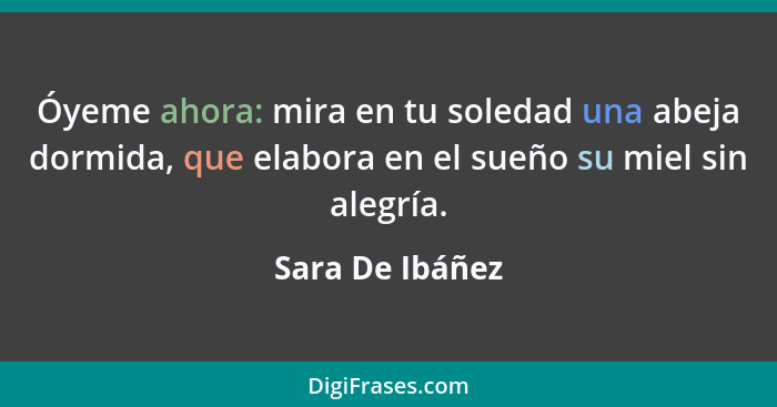 Óyeme ahora: mira en tu soledad una abeja dormida, que elabora en el sueño su miel sin alegría.... - Sara De Ibáñez