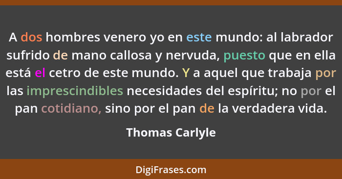 A dos hombres venero yo en este mundo: al labrador sufrido de mano callosa y nervuda, puesto que en ella está el cetro de este mundo.... - Thomas Carlyle