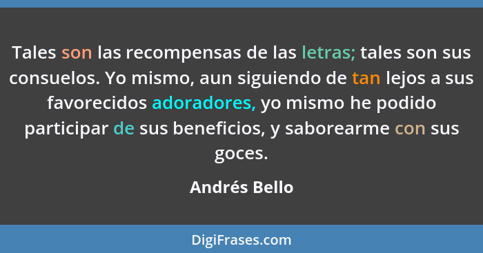 Tales son las recompensas de las letras; tales son sus consuelos. Yo mismo, aun siguiendo de tan lejos a sus favorecidos adoradores, yo... - Andrés Bello