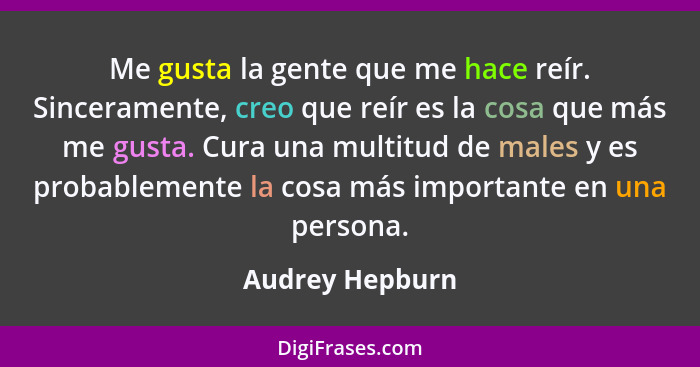 Me gusta la gente que me hace reír. Sinceramente, creo que reír es la cosa que más me gusta. Cura una multitud de males y es probable... - Audrey Hepburn