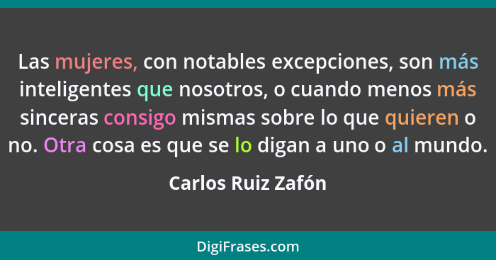 Las mujeres, con notables excepciones, son más inteligentes que nosotros, o cuando menos más sinceras consigo mismas sobre lo que... - Carlos Ruiz Zafón