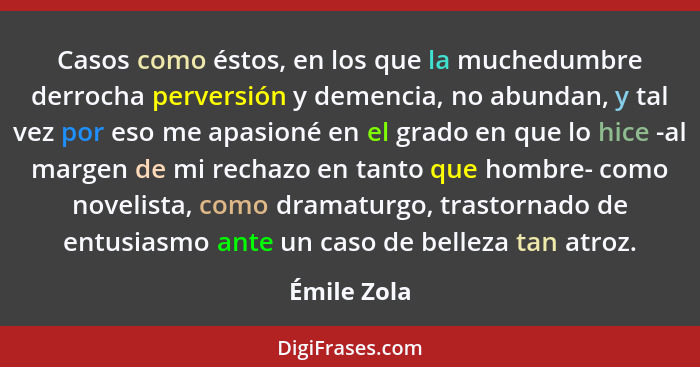 Casos como éstos, en los que la muchedumbre derrocha perversión y demencia, no abundan, y tal vez por eso me apasioné en el grado en que... - Émile Zola