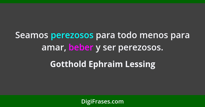 Seamos perezosos para todo menos para amar, beber y ser perezosos.... - Gotthold Ephraim Lessing
