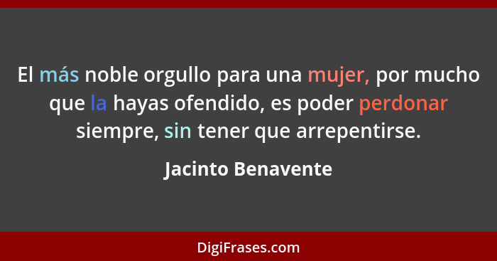 El más noble orgullo para una mujer, por mucho que la hayas ofendido, es poder perdonar siempre, sin tener que arrepentirse.... - Jacinto Benavente