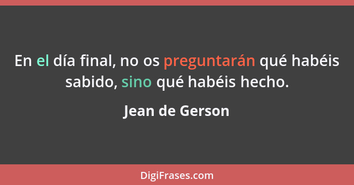 En el día final, no os preguntarán qué habéis sabido, sino qué habéis hecho.... - Jean de Gerson