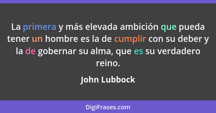 La primera y más elevada ambición que pueda tener un hombre es la de cumplir con su deber y la de gobernar su alma, que es su verdadero... - John Lubbock