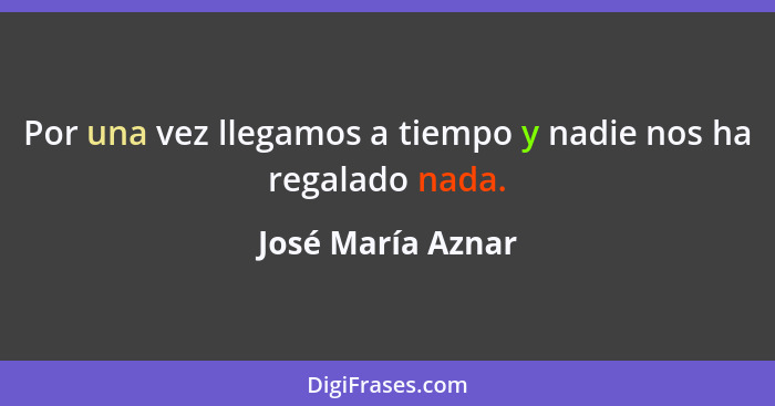 Por una vez llegamos a tiempo y nadie nos ha regalado nada.... - José María Aznar