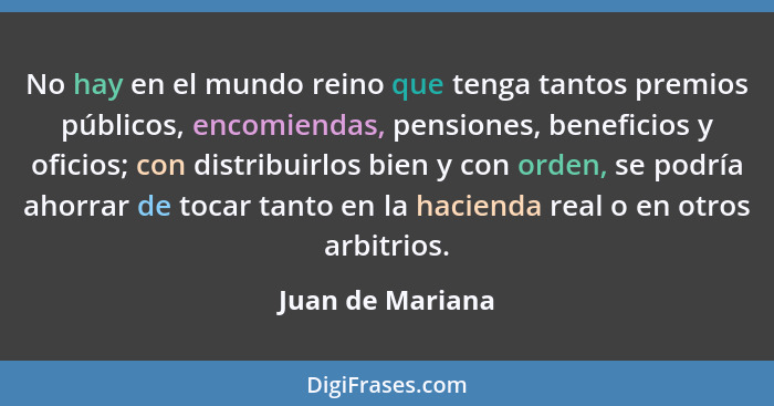 No hay en el mundo reino que tenga tantos premios públicos, encomiendas, pensiones, beneficios y oficios; con distribuirlos bien y c... - Juan de Mariana