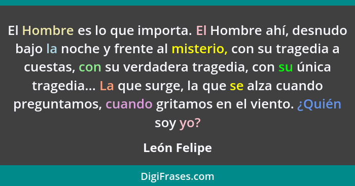 El Hombre es lo que importa. El Hombre ahí, desnudo bajo la noche y frente al misterio, con su tragedia a cuestas, con su verdadera trag... - León Felipe