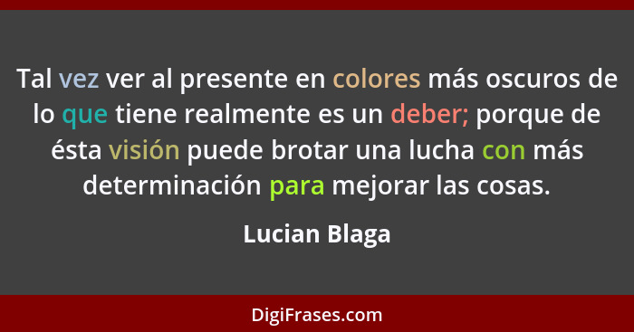 Tal vez ver al presente en colores más oscuros de lo que tiene realmente es un deber; porque de ésta visión puede brotar una lucha con... - Lucian Blaga