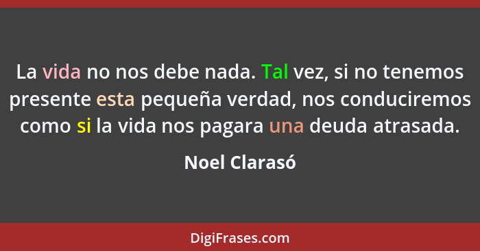 La vida no nos debe nada. Tal vez, si no tenemos presente esta pequeña verdad, nos conduciremos como si la vida nos pagara una deuda at... - Noel Clarasó