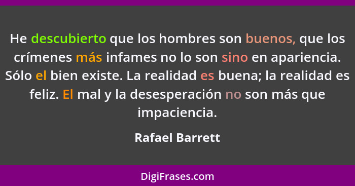 He descubierto que los hombres son buenos, que los crímenes más infames no lo son sino en apariencia. Sólo el bien existe. La realida... - Rafael Barrett