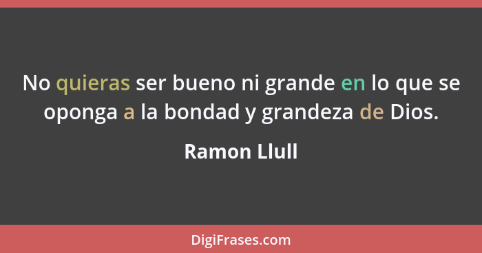 No quieras ser bueno ni grande en lo que se oponga a la bondad y grandeza de Dios.... - Ramon Llull