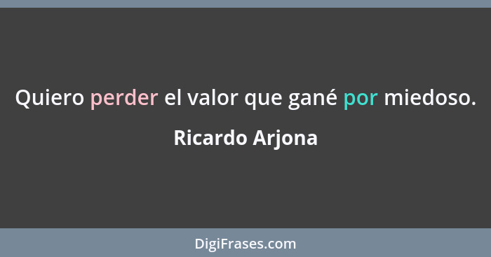 Quiero perder el valor que gané por miedoso.... - Ricardo Arjona