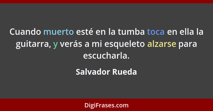 Cuando muerto esté en la tumba toca en ella la guitarra, y verás a mi esqueleto alzarse para escucharla.... - Salvador Rueda