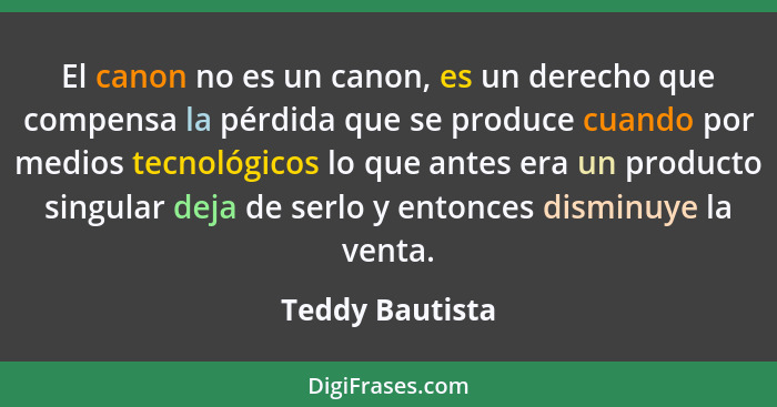 El canon no es un canon, es un derecho que compensa la pérdida que se produce cuando por medios tecnológicos lo que antes era un prod... - Teddy Bautista