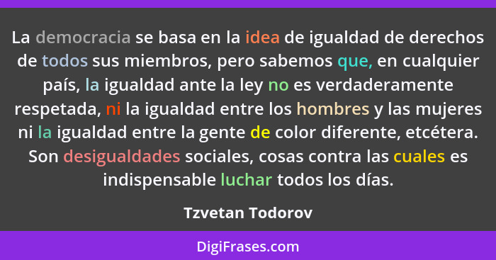 La democracia se basa en la idea de igualdad de derechos de todos sus miembros, pero sabemos que, en cualquier país, la igualdad ant... - Tzvetan Todorov