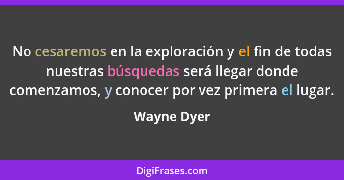 No cesaremos en la exploración y el fin de todas nuestras búsquedas será llegar donde comenzamos, y conocer por vez primera el lugar.... - Wayne Dyer