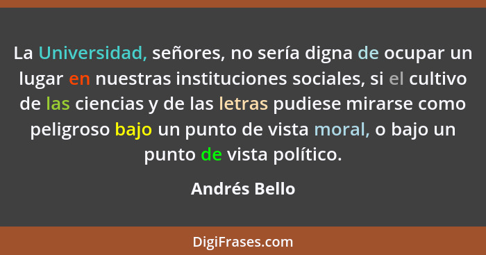 La Universidad, señores, no sería digna de ocupar un lugar en nuestras instituciones sociales, si el cultivo de las ciencias y de las l... - Andrés Bello