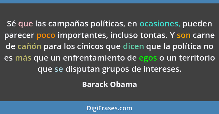 Sé que las campañas políticas, en ocasiones, pueden parecer poco importantes, incluso tontas. Y son carne de cañón para los cínicos que... - Barack Obama