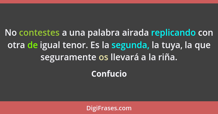 No contestes a una palabra airada replicando con otra de igual tenor. Es la segunda, la tuya, la que seguramente os llevará a la riña.... - Confucio