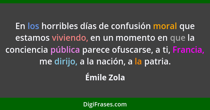 En los horribles días de confusión moral que estamos viviendo, en un momento en que la conciencia pública parece ofuscarse, a ti, Francia... - Émile Zola