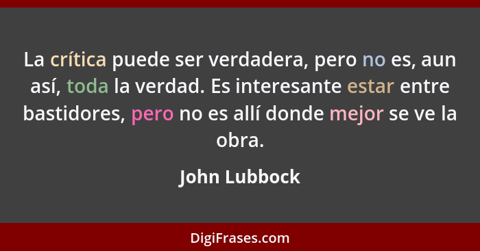 La crítica puede ser verdadera, pero no es, aun así, toda la verdad. Es interesante estar entre bastidores, pero no es allí donde mejor... - John Lubbock