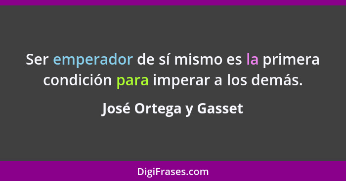Ser emperador de sí mismo es la primera condición para imperar a los demás.... - José Ortega y Gasset