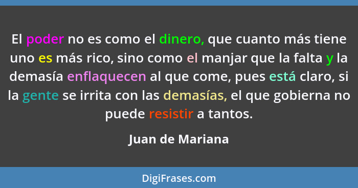 El poder no es como el dinero, que cuanto más tiene uno es más rico, sino como el manjar que la falta y la demasía enflaquecen al qu... - Juan de Mariana