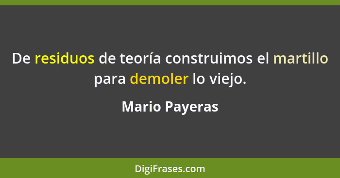 De residuos de teoría construimos el martillo para demoler lo viejo.... - Mario Payeras