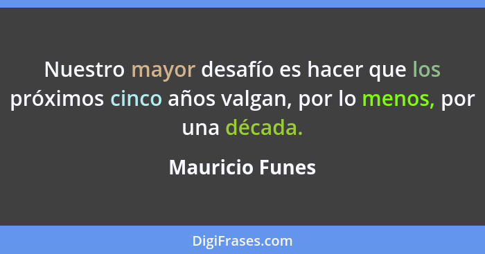Nuestro mayor desafío es hacer que los próximos cinco años valgan, por lo menos, por una década.... - Mauricio Funes