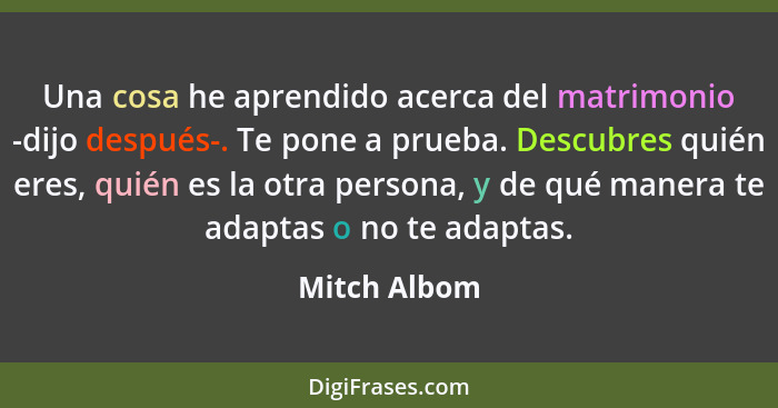 Una cosa he aprendido acerca del matrimonio -dijo después-. Te pone a prueba. Descubres quién eres, quién es la otra persona, y de qué m... - Mitch Albom