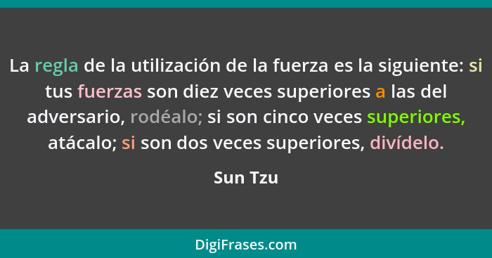 La regla de la utilización de la fuerza es la siguiente: si tus fuerzas son diez veces superiores a las del adversario, rodéalo; si son cinc... - Sun Tzu