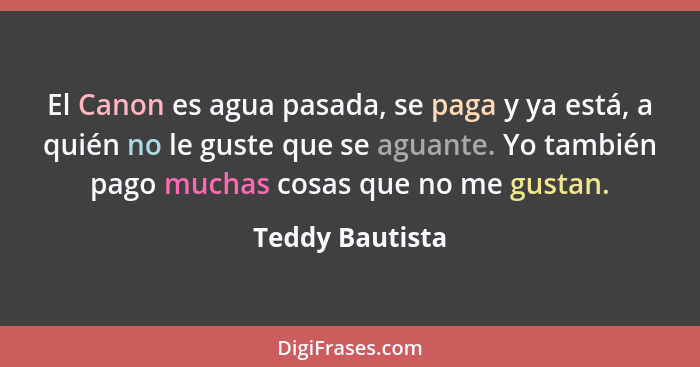 El Canon es agua pasada, se paga y ya está, a quién no le guste que se aguante. Yo también pago muchas cosas que no me gustan.... - Teddy Bautista