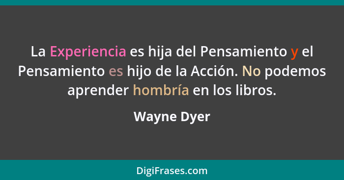 La Experiencia es hija del Pensamiento y el Pensamiento es hijo de la Acción. No podemos aprender hombría en los libros.... - Wayne Dyer