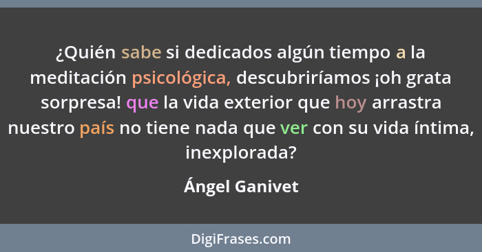 ¿Quién sabe si dedicados algún tiempo a la meditación psicológica, descubriríamos ¡oh grata sorpresa! que la vida exterior que hoy arr... - Ángel Ganivet