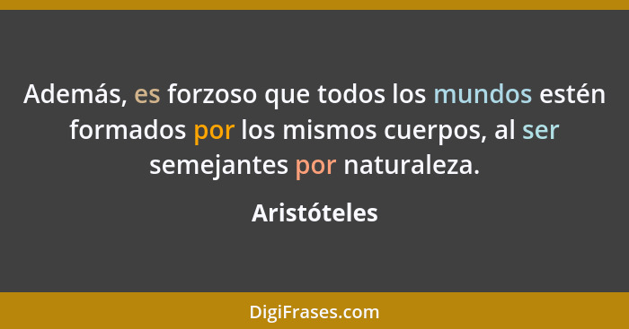 Además, es forzoso que todos los mundos estén formados por los mismos cuerpos, al ser semejantes por naturaleza.... - Aristóteles