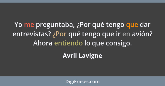 Yo me preguntaba, ¿Por qué tengo que dar entrevistas? ¿Por qué tengo que ir en avión? Ahora entiendo lo que consigo.... - Avril Lavigne