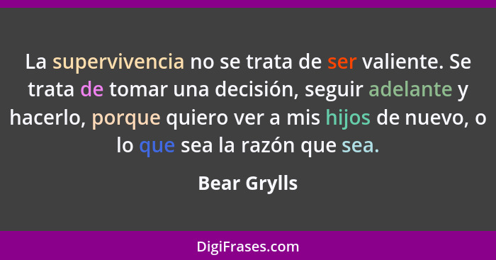 La supervivencia no se trata de ser valiente. Se trata de tomar una decisión, seguir adelante y hacerlo, porque quiero ver a mis hijos d... - Bear Grylls