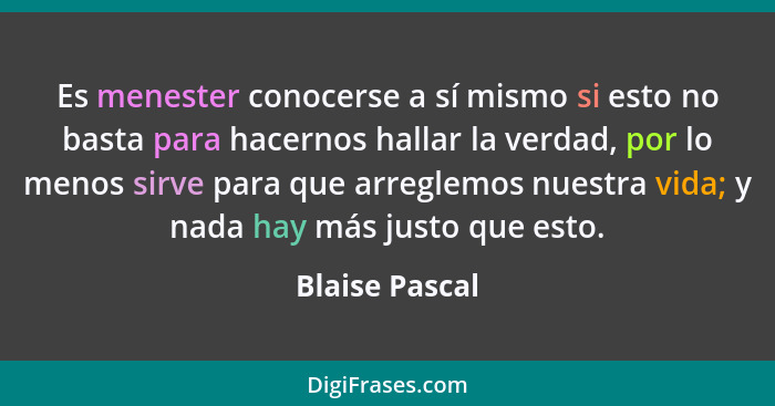 Es menester conocerse a sí mismo si esto no basta para hacernos hallar la verdad, por lo menos sirve para que arreglemos nuestra vida;... - Blaise Pascal