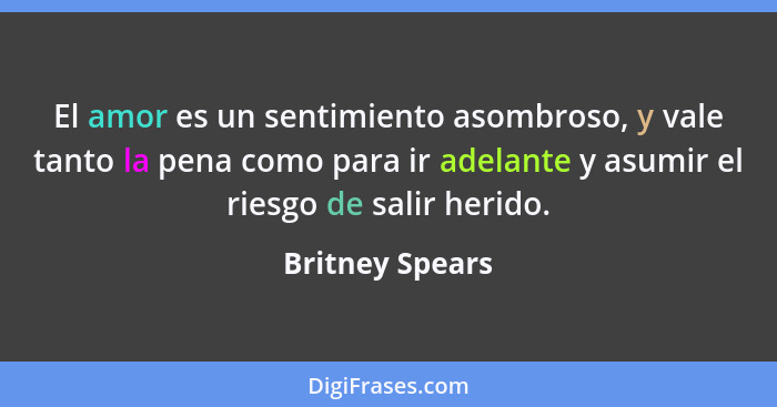 El amor es un sentimiento asombroso, y vale tanto la pena como para ir adelante y asumir el riesgo de salir herido.... - Britney Spears