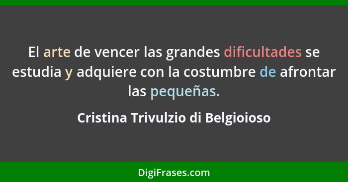 El arte de vencer las grandes dificultades se estudia y adquiere con la costumbre de afrontar las pequeñas.... - Cristina Trivulzio di Belgioioso