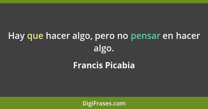 Hay que hacer algo, pero no pensar en hacer algo.... - Francis Picabia