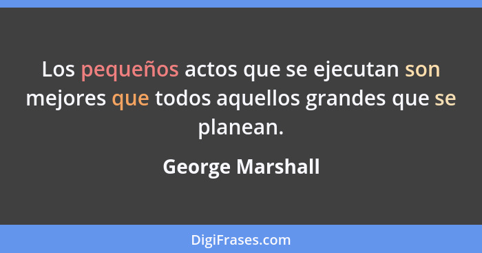 Los pequeños actos que se ejecutan son mejores que todos aquellos grandes que se planean.... - George Marshall