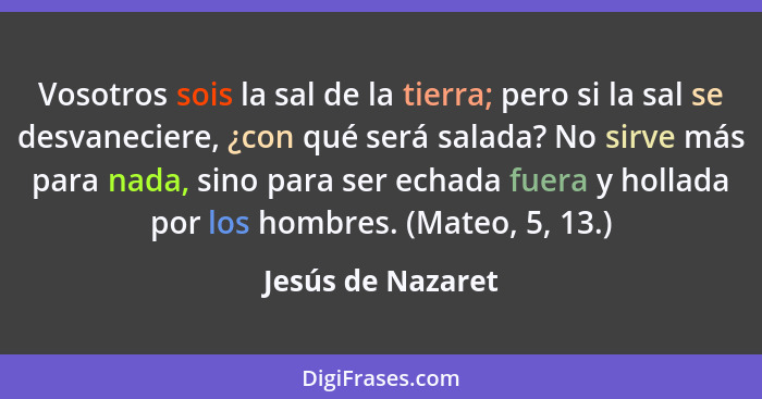 Vosotros sois la sal de la tierra; pero si la sal se desvaneciere, ¿con qué será salada? No sirve más para nada, sino para ser echa... - Jesús de Nazaret