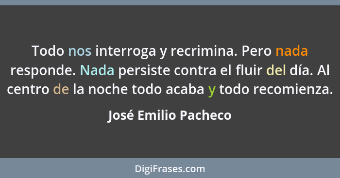 Todo nos interroga y recrimina. Pero nada responde. Nada persiste contra el fluir del día. Al centro de la noche todo acaba y to... - José Emilio Pacheco