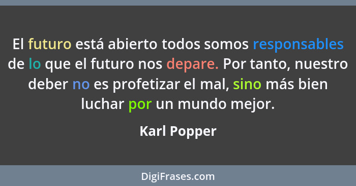 El futuro está abierto todos somos responsables de lo que el futuro nos depare. Por tanto, nuestro deber no es profetizar el mal, sino m... - Karl Popper