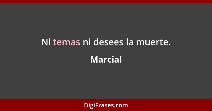 Ni temas ni desees la muerte.... - Marcial