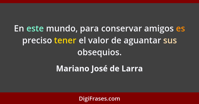 En este mundo, para conservar amigos es preciso tener el valor de aguantar sus obsequios.... - Mariano José de Larra