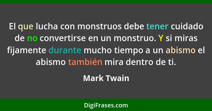 El que lucha con monstruos debe tener cuidado de no convertirse en un monstruo. Y si miras fijamente durante mucho tiempo a un abismo el... - Mark Twain